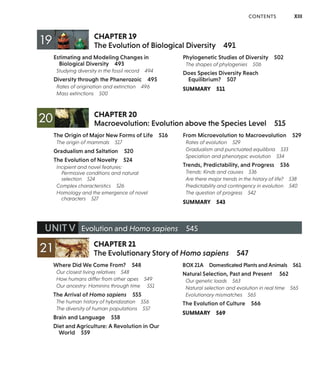 CONTENTS XIII
CHAPTER 19
The Evolution of Biological Diversity 491
Estimating and Modeling Changes in
Biological Diversity 493
Studying diversity in the fossil record 494
Diversity through the Phanerozoic 495
Rates of origination and extinction 496
Mass extinctions 500
CHAPTER 20
Phylogenetic Studies of Diversity 502
The shapes of phylogenies 506
Does Species Diversity Reach
Equilibrium? 507
SUMMARY 511
Macroevolution: Evolution above the Species Level 515
The Origin of Major New Forms of Life 516
The origin of mammals 517
Gradualism and Saltation 520
The Evolution of Novelty 524
Incipient and novel features:
Permissive conditions and natural
selection 524
Complex characteristics 526
Homology and the emergence of novel
characters 527
From Microevolution to Macroevolution 529
Rates of evolution 529
Gradualism and punctuated equilibria 533
Speciation and phenotypic evolution 534
Trends, Predictability, and Progress 536
Trends: Kinds and causes 536
Are there major trends in the history of life? 538
Predictability and contingency in evolution 540
The question of progress 542
SUMMARY 543
UNIT V Evolution and Homo sapiens 545
CHAPTER 21
The Evolutionary Story of Homo sapiens 547
Where Did We Come From? 548
Our closest living relatives 548
How humans differ from other apes 549
Our ancestry: Hominins through time 551
The Arrival of Homo sapiens 555
The human history of hybridization 556
The diversity of human populations 557
Brain and Language 558
Diet and Agriculture: A Revolution in Our
World 559
BOX 21A Domesticated Plants and Animals 561
Natural Selection, Past and Present 562
Our genetic loads 563
Natural selection and evolution in real time 565
Evolutionary mismatches 565
The Evolution of Culture 566
SUMMARY 569
 