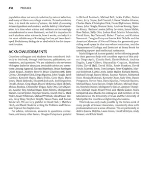 XVI PREFACE
population does not accept evolution by natural selection,
and many of them are college students. To teach evolution,
then, is to teach the nature of science, the habit of reasoning
between hypothesis and evidence, and the habit ofcritical evalu-
ation. At a time when science and evidence are increasingly
misunderstood or even dismissed, we feel it is important to
teach students what science is, how it works, and why it is
the most reliable way of knowing that has yet been devel-
oped. Evolutionary biology is an ideal vehicle for this impor-
tant function.
ACKNOWLEDGMENTS
Countless colleagues and students have contributed indi-
rectly to this book, through their lectures, publications, con-
versations, and questions. We are indebted to the reviewers
of chapter drafts for abundant, invaluable advice and correc-
tions: Anurag Agrawal, Richard Bambach, Brian Barringer,
David Begun, Andrew Brower, Brian Charlesworth, Jerry
Coyne, Christopher Dick, Diego Figueroa, John Fleagle, Jacob
Gardner, Kenneth Hayes, David Hillis, Gene Hunt, David
Innes, David Jablonski, Elizabeth Jockusch, Joel Kingsolver,
David Lohman, Greg Mayer, Duane McKenna, Mark McPeek,
Monica Medina, Christopher Organ, Sally Otto, David Quel-
ler, Kaustuv Roy, Michael Ryan, Ellen Simms, Montgomery
Slatkin, David Spiller, Stephen Stearns, Joseph Travis, Mark
Welch, Noah Whiteman, Michael Whitlock, David Sloan Wil-
son, Greg Wray, Stephen Wright, Yaowu Yuan, and Roman
Yukilevich. We are very grateful to David Hall, J. Matthew
Hoch, and David Houle for writing the Problems and Discus-
sion Topics at the chapter ends.
For advice, references, answers to questions, correc-
tions, and many other favors, Douglas Futuyma is grateful
to Richard Bambach, Michael Bell, Jackie Collier, Stefan
Cover, Jerry Coyne, Joel Cracraft, Liliana Davalos-Alvarez,
Charles Davis, Christopher Dick, Daniel Dykhuizen, Walter
Eanes, John Fleagle, Brenna Henn, Andreas Koenig, Spen-
cer Koury, Harilaos Lessios, Jeffrey Levinton, James Mallet,
Ross Nehm, Sally Otto, Joshua Rest, Martin Schoenhals,
David Stern, Ian Tattersall, Robert Thacker, and Krishna
Veeramah. Douglas Futuyma thanks Rob DeSalle and the
American Museum of Natural History for generously pro-
viding work space in that marvelous institution, and the
Department of Ecology and Evolution at Stony Brook for
unending support and intellectual sustenance.
Mark Kirkpatrick is most grateful to the following people
for their generous help with countless aspects of this proj-
ect: Diego Ayala, Claudia Bank, Daniel Bolnick, Andrius
Dagilis, Larry Gilbert, Shyamalika Gopalan, Matthew
Hahn, David Hall, David Hillis, Robin Hopkins, David
Houle, Matheiu Joron, Tom Juenger, Peter Keightley, Mar-
cus Kronfrost, Curtis Lively, James Mallet, Richard Merrill,
Michael Miyagi, Nancy Moran, Rasmus Nielsen, Mohamed
Noor, Howard Ochman, Kenneth Olson, Sally Otto, Daven
Presgraves, Trevor Price, David Queller, Fernando Racimo,
Michael Ryan, Sara Sawyer, Dolph Schluter, Michael Shap-
iro, Stephen Shuster, Montgomery Slatkin, Ammon Thomp-
son, Michael Wade, Stuart West, and Harold Zakon. Mark
Kirkpatrick also thanks his colleagues and members of his
laboratories at the University of Texas and the University of
Montpellier for countless enlightening discussions.
This book was only made possible by the tireless work of
many people at Sinauer Associates, consistently done with
professionalism and a sense of humor. We are particularly in
debt to Joanne Delphia, Laura Green, David Mcintyre, Andy
Sinauer, and Chris Small.
 
