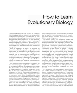 How to Learn
~volutionary Biology
The great geneticist Fran<;ois Jacob, who won the Nobel Prize
in Physiology and Medicine for discovering mechanisms by
which gene activity is regulated, wrote that "there are many
generalizations in biology, but precious few theories. Among
these, the theory of evolution is by far the most important."
Why? Because, he said, evolution explains a vast range of
biological information and unites all of the biological sci-
ences, from molecular biology to ecology. "In short," he wrote,
"it provides a causal explanation of the living world and its
heterogeneity."
Jacob did not himself do research on evolution, but
like most thoughtful biologists, he recognized its pivotal
importance in the biological sciences. Evolution provides
an indispensable framework for understanding phenomena
that range from the structure and size of genomes to the
ecological interactions among different species. And it has
many philosophical implications and practical applications,
ranging from understanding human diversity and behavior
to health and medicine, food production, and environmental
science.
Your course on evolution is likely to differ from almost any
other course in biology you may have had, and it may pres-
ent an unfamiliar challenge. Because all organisms, and all
their characteristics, are products of a history of evolution-
ary change, the scope of evolutionary biology is far greater
than any other field of biological science. In a course in cell
biology, you are expected to learn many factual aspects of
cell structure and function, which apply very broadly to
various types of cells in almost all organisms. But courses
in evolution generally do not emphasize the factual details
of the evolution of particular groups of organisms-the
amount of information would be impossibly overwhelming.
There certainly are some important facts-for example, you
should learn about major events in the history of life. But for
the most part, your course is likely to emphasize the general
principles of evolution, especially the processes ofevolutionary
change that apply to most or all organisms, how we can learn
what has happened in the evolutionary past, and the most com-
mon patterns ofchange, those that have characterized many
different groups of organisms.
For example, you will learn that natural selection is a
consistent, statistical difference between groups of repro-
ducing entities (such as large versus small individuals of a
species) in the number of descendants they have. By under-
standing how a characteristic can affect survival or repro-
duction, we can arrive at generalizations about how certain
characteristics are likely to evolve. For instance, it is easy for
us to understand why a feature would be likely to evolve if
it made males more attractive to females so that they have
more offspring. But evolution by natural selection equally
well explains why about half of the human genome consists
of repeated DNA sequences that do nothing of value to the
human organism! (The reason is that DNA sequences are
also reproducing entities, and any sequence that can make
more copies of itself will automatically increase more than
a sequence that makes fewer copies. This is the essence of
natural selection.) So the abstract concept of natural selec-
tion has a great range of applications and implications that
will make up much of what you will want to learn about
evolution.
It is important to learn how evolutionary hypotheses have
been tested, in other words, what the evidence is for (or
against) postulated histories and causes of evolutionary
change. Evolutionary biology largely concerns events that
happened in the past, so it differs from most other biological
disciplines, which analyze the properties and functions of
organisms' characteristics without reference to their history.
We often must make inferences about past events and about
ongoing processes that are difficult to see in action (e.g., dif-
ferences in the replication rate of different DNA sequences).
We make inferences by (1) posing informed hy potheses,
then (2) generating predictions (making deductions) from
 