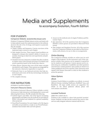 Media and Supplements
to accompany Evolution, Fourth Edition
FOR STUDENTS
Companion Website (evolution4e.sinauer.com)
Evolution's Companion Website features review and study tools
to help students master the material presented in the textbook.
Access to the site is free of charge, and requires no passcode.
The site includes:
• Chapter Outlines and Summaries: Concise overviews of the
important topics covered in each chapter.
• Data Analysis Exercises: These inquiry-based problems are
designed to sharpen the student's ability to reason as a
scientist, drawing on data from real experiments and pub-
lished papers.
• Simulation Exercises: Interactive modules that allow students
to explore many of the dynamic processes of evolution and
answer questions based on the results they observe.
• Online Quizzes: Quizzes that cover all the major concepts
introduced in each chapter. These quizzes are assignable by
the instructor. (Instructor registration is required.)
• Flashcards: Easy-to-use flashcard activities that help stu-
dents learn and review all the key terminology introduced
in each chapter.
• The complete Glossary
FOR INSTRUCTORS
(Available to qualified adopters)
Instructor's Resource Library
The Evolution Instructor's Resource Library includes a variety
of resources to help instructors in developing their courses and
delivering their lectures. The IRL includes the following:
• Textbook Figures and Tables: All of the figures (including
photographs) and tables from the textbook are provided as
JPEGs, reformatted and relabeled for optimal readability
when projected.
• PowerPoint Presentations: For each chapter, all of the figures
and tables are provided in a ready-to-use PowerPoint pre-
sentation that includes titles and full captions.
• Answers to the textbook end-of-chapter Problems and Dis-
cussion Topics.
• Quiz Questions: All of the questions from the Companion
Website's online quizzes are provided in Microsoft Word
format.
• Data Analysis and Simulation Exercises: All of the exercises
from the Companion Website are provided as Word docu-
ments, with answers, for use in class or as assignments.
Online Quizzing
The Companion Website includes an online quiz for each
chapter of the textbook. Via the instructor's area of the com-
panion website, these quizzes can be assigned or opened for
use by students as self-quizzes. Custom quizzes can be cre-
ated using any combination of publisher-provided questions
and instructor-created questions. Quiz results are stored in an
online gradebook and can be exported. (Note: Instructors must
register with Sinauer Associates in order for their students to
access the quizzes.)
Value Options
eBook
Evolution, Fourth Edition is available as an eBook, in several
different formats, including VitalSource, RedShelf, Yuzu, and
BryteWave. All major mobile devices are supported. For
details on the eBook platforms offered, please visit
www.sinauer.com/ebooks.
Looseleaf Textbook
(ISBN 978-1-60535-696-9)
Evolution is also available in a three-hole punched, looseleaf
format. Students can take just the sections they need to class
and can easily integrate instructor material with the text.
 