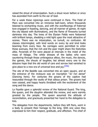 raised the shout of emancipation. Such a shout never before or since
has ascended from earth to the ear of God.
For a week these rejoicings were continued in Paris. The Field of
Mars was converted into an immense ball-room, where thousands
listened to enchanting music, and with the overflowings of fraternal
love engaged in feasting, dancing, and all manner of games. At night
the city blazed with illuminations, and the flame of fireworks turned
darkness into day. The trees of the Elysian Fields were festooned
with brilliant lamps, shedding a mild light upon the most attractive of
scenes. There was no intoxication, no tumult, no confusion. All
classes intermingled, with kind words on every lip and kind looks
beaming from every face. No carriages were permitted to enter
these avenues, that the rich and the poor might share the festivities
alike. Pyramids of fire were placed at intervals in the midst of the
mass of foliage. The white dresses of the ladies who were
sauntering through those umbrageous alleys, the music, the dances,
the games, the shouts of laughter, led almost every one to the
delusive hope that the old world of care and sorrow had vanished to
give place to a new era of universal love and joy.[256]
The site of the Bastille was converted into an open square, and at
the entrance of the inclosure was an inscription "Ici l'on danse"
(Dancing here). For centuries the groans of the captive had
resounded through the vaults of that odious prison. The groans had
now ceased, and happy hearts throbbed with the excitement of the
song and the dance.
La Fayette gave a splendid review of the National Guard. The king,
the queen, and the dauphin attended the review, and were warmly
greeted by the people. The queen assumed the attitude of
reconciliation, and graciously presented her hand to the delegates to
kiss.
The delegates from the departments, before they left Paris, went in
a body to present their homage to the king. With one voice they
expressed to him their respect, gratitude, and affection. The chief of
 
