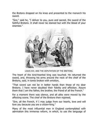 the Bretons dropped on his knee and presented to the monarch his
sword.
"Sire," said he, "I deliver to you, pure and sacred, the sword of the
faithful Bretons. It shall never be stained but with the blood of your
enemies."
LOUIS XVI. AND THE DEPUTATION OF THE BRETONS.
The heart of the kind-hearted king was touched. He returned the
sword, and, throwing his arms around the neck of the chief of the
Bretons, said, in tones broken with emotion,
"That sword can not be in better hands than those of my dear
Bretons. I have never doubted their fidelity and affection. Assure
them that I am the father, the brother, the friend of all the French."
For a moment there was silence, and all alike were moved by the
affecting scene. The chief of the Bretons then rejoined,
"Sire, all the French, if I may judge from our hearts, love and will
love you because you are a citizen-king."
Many of the most influential men in England contemplated with
admiration this immense reform, in which, to use the language of
 