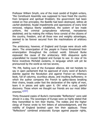 Professor William Smyth, one of the most candid of English writers,
"the Constituent Assembly was supposed to have freed the country
from temporal and spiritual thraldom; the government had been
rested on free principles; the Bastille had been destroyed, lettres de
cachet abolished, feudal impediments and oppressions of every kind
removed, religious liberty established, the system of law made
uniform, the criminal jurisprudence reformed, monasteries
abolished; and by making the military force consist of the citizens of
the country, freedom, and all those new and weighty advantages,
seemed to be forever secured from the machinations of arbitrary
power."
The aristocracy, however, of England and Europe were struck with
alarm. The emancipation of the people in France threatened their
emancipation throughout the civilized world. Edmund Burke
espoused the cause of the aristocracy. With eloquence quite
unparalleled he roused England and Europe to war. In view of his
fierce invectives Michelet exclaims, in language which will yet be
pronounced by the world as not too severe,
"Mr. Pitt, feeling sure of the European alliance, did not hesitate to
say in open parliament that he approved of every word of Burke's
diatribe against the Revolution and against France—an infamous
book, full of calumny, scurrilous abuse, and insulting buffoonery; in
which the author compares the French to galley-slaves breaking
their chains, treads under foot the declaration of the rights of man,
tears it in pieces and spits upon it. Oh! what a cruel, painful
discovery. Those whom we thought our friends are our most bitter
enemies."[257]
Thirty thousand copies of Burke's memorable "Reflections" were sold
almost in a day. The sovereigns of Europe were so highly elated that
they transmitted to him their thanks. The nobles and the higher
clergy of France wrote to him letters of acknowledgment, and the
nobility of England lavished upon him their applause. These
"Reflections" combined aristocratic Europe against popular rights,
 