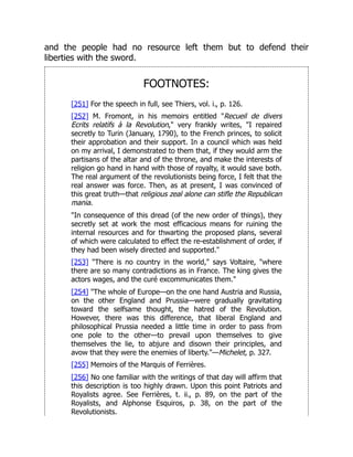 and the people had no resource left them but to defend their
liberties with the sword.
FOOTNOTES:
[251] For the speech in full, see Thiers, vol. i., p. 126.
[252] M. Fromont, in his memoirs entitled "Recueil de divers
Ecrits relatifs à la Revolution," very frankly writes, "I repaired
secretly to Turin (January, 1790), to the French princes, to solicit
their approbation and their support. In a council which was held
on my arrival, I demonstrated to them that, if they would arm the
partisans of the altar and of the throne, and make the interests of
religion go hand in hand with those of royalty, it would save both.
The real argument of the revolutionists being force, I felt that the
real answer was force. Then, as at present, I was convinced of
this great truth—that religious zeal alone can stifle the Republican
mania.
"In consequence of this dread (of the new order of things), they
secretly set at work the most efficacious means for ruining the
internal resources and for thwarting the proposed plans, several
of which were calculated to effect the re-establishment of order, if
they had been wisely directed and supported."
[253] "There is no country in the world," says Voltaire, "where
there are so many contradictions as in France. The king gives the
actors wages, and the curé excommunicates them."
[254] "The whole of Europe—on the one hand Austria and Russia,
on the other England and Prussia—were gradually gravitating
toward the selfsame thought, the hatred of the Revolution.
However, there was this difference, that liberal England and
philosophical Prussia needed a little time in order to pass from
one pole to the other—to prevail upon themselves to give
themselves the lie, to abjure and disown their principles, and
avow that they were the enemies of liberty."—Michelet, p. 327.
[255] Memoirs of the Marquis of Ferrières.
[256] No one familiar with the writings of that day will affirm that
this description is too highly drawn. Upon this point Patriots and
Royalists agree. See Ferrières, t. ii., p. 89, on the part of the
Royalists, and Alphonse Esquiros, p. 38, on the part of the
Revolutionists.
 