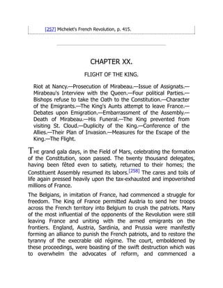 [257] Michelet's French Revolution, p. 415.
CHAPTER XX.
FLIGHT OF THE KING.
Riot at Nancy.—Prosecution of Mirabeau.—Issue of Assignats.—
Mirabeau's Interview with the Queen.—Four political Parties.—
Bishops refuse to take the Oath to the Constitution.—Character
of the Emigrants.—The King's Aunts attempt to leave France.—
Debates upon Emigration.—Embarrassment of the Assembly.—
Death of Mirabeau.—His Funeral.—The King prevented from
visiting St. Cloud.—Duplicity of the King.—Conference of the
Allies.—Their Plan of Invasion.—Measures for the Escape of the
King.—The Flight.
THE grand gala days, in the Field of Mars, celebrating the formation
of the Constitution, soon passed. The twenty thousand delegates,
having been fêted even to satiety, returned to their homes; the
Constituent Assembly resumed its labors.[258] The cares and toils of
life again pressed heavily upon the tax-exhausted and impoverished
millions of France.
The Belgians, in imitation of France, had commenced a struggle for
freedom. The King of France permitted Austria to send her troops
across the French territory into Belgium to crush the patriots. Many
of the most influential of the opponents of the Revolution were still
leaving France and uniting with the armed emigrants on the
frontiers. England, Austria, Sardinia, and Prussia were manifestly
forming an alliance to punish the French patriots, and to restore the
tyranny of the execrable old régime. The court, emboldened by
these proceedings, were boasting of the swift destruction which was
to overwhelm the advocates of reform, and commenced a
 
