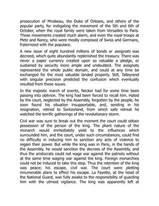 prosecution of Mirabeau, the Duke of Orleans, and others of the
popular party, for instigating the movement of the 5th and 6th of
October, when the royal family were taken from Versailles to Paris.
These movements created much alarm, and even the royal troops at
Metz and Nancy, who were mostly composed of Swiss and Germans,
fraternized with the populace.
A new issue of eight hundred millions of bonds or assignats was
decreed, which quite abundantly replenished the treasury. There was
never a paper currency created upon so valuable a pledge, or
sustained by security more ample and undoubted. The assignats
represented the whole public domain, and could at any time be
exchanged for the most valuable landed property. Still, Talleyrand
with singular precision predicted the confusion which eventually
resulted from these issues.
In the majestic march of events, Necker had for some time been
passing into oblivion. The king had been forced to recall him. Hated
by the court, neglected by the Assembly, forgotten by the people, he
soon found his situation insupportable, and, sending in his
resignation, retired to Switzerland, from which safe retreat he
watched the terrific gatherings of the revolutionary storm.
Civil war was sure to break out the moment the court could obtain
possession of the person of the king. The pliant nature of the
monarch would immediately yield to the influences which
surrounded him, and the court, under such circumstances, could find
no difficulty in inducing him to sanction any acts of violence to
regain their power. But while the king was in Paris, in the hands of
the Assembly, he would sanction the decrees of the Assembly, and
thus the aristocrats could not wage war against the patriots without
at the same time waging war against the king. Foreign monarchies
could not be induced to take this step. Thus the retention of the king
was peace; his escape, civil war. The court were plotting
innumerable plans to effect his escape. La Fayette, at the head of
the National Guard, was fully awake to the responsibility of guarding
him with the utmost vigilance. The king was apparently left at
 