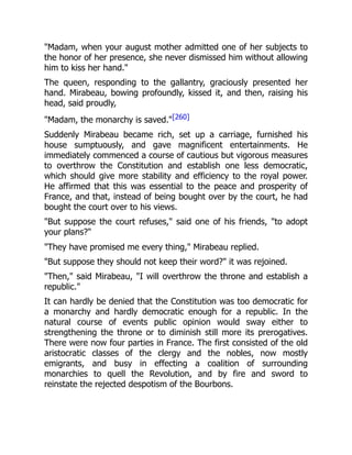 "Madam, when your august mother admitted one of her subjects to
the honor of her presence, she never dismissed him without allowing
him to kiss her hand."
The queen, responding to the gallantry, graciously presented her
hand. Mirabeau, bowing profoundly, kissed it, and then, raising his
head, said proudly,
"Madam, the monarchy is saved."[260]
Suddenly Mirabeau became rich, set up a carriage, furnished his
house sumptuously, and gave magnificent entertainments. He
immediately commenced a course of cautious but vigorous measures
to overthrow the Constitution and establish one less democratic,
which should give more stability and efficiency to the royal power.
He affirmed that this was essential to the peace and prosperity of
France, and that, instead of being bought over by the court, he had
bought the court over to his views.
"But suppose the court refuses," said one of his friends, "to adopt
your plans?"
"They have promised me every thing," Mirabeau replied.
"But suppose they should not keep their word?" it was rejoined.
"Then," said Mirabeau, "I will overthrow the throne and establish a
republic."
It can hardly be denied that the Constitution was too democratic for
a monarchy and hardly democratic enough for a republic. In the
natural course of events public opinion would sway either to
strengthening the throne or to diminish still more its prerogatives.
There were now four parties in France. The first consisted of the old
aristocratic classes of the clergy and the nobles, now mostly
emigrants, and busy in effecting a coalition of surrounding
monarchies to quell the Revolution, and by fire and sword to
reinstate the rejected despotism of the Bourbons.
 