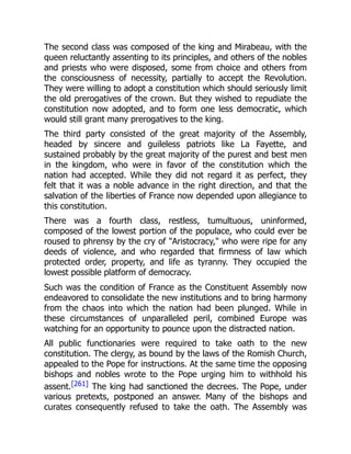 The second class was composed of the king and Mirabeau, with the
queen reluctantly assenting to its principles, and others of the nobles
and priests who were disposed, some from choice and others from
the consciousness of necessity, partially to accept the Revolution.
They were willing to adopt a constitution which should seriously limit
the old prerogatives of the crown. But they wished to repudiate the
constitution now adopted, and to form one less democratic, which
would still grant many prerogatives to the king.
The third party consisted of the great majority of the Assembly,
headed by sincere and guileless patriots like La Fayette, and
sustained probably by the great majority of the purest and best men
in the kingdom, who were in favor of the constitution which the
nation had accepted. While they did not regard it as perfect, they
felt that it was a noble advance in the right direction, and that the
salvation of the liberties of France now depended upon allegiance to
this constitution.
There was a fourth class, restless, tumultuous, uninformed,
composed of the lowest portion of the populace, who could ever be
roused to phrensy by the cry of "Aristocracy," who were ripe for any
deeds of violence, and who regarded that firmness of law which
protected order, property, and life as tyranny. They occupied the
lowest possible platform of democracy.
Such was the condition of France as the Constituent Assembly now
endeavored to consolidate the new institutions and to bring harmony
from the chaos into which the nation had been plunged. While in
these circumstances of unparalleled peril, combined Europe was
watching for an opportunity to pounce upon the distracted nation.
All public functionaries were required to take oath to the new
constitution. The clergy, as bound by the laws of the Romish Church,
appealed to the Pope for instructions. At the same time the opposing
bishops and nobles wrote to the Pope urging him to withhold his
assent.[261] The king had sanctioned the decrees. The Pope, under
various pretexts, postponed an answer. Many of the bishops and
curates consequently refused to take the oath. The Assembly was
 