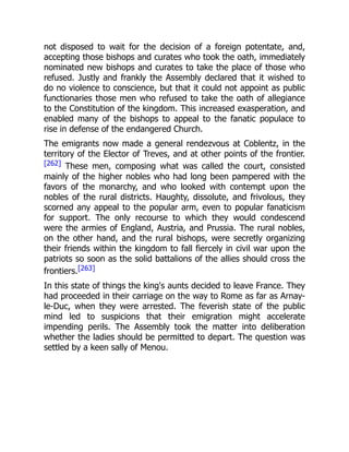 not disposed to wait for the decision of a foreign potentate, and,
accepting those bishops and curates who took the oath, immediately
nominated new bishops and curates to take the place of those who
refused. Justly and frankly the Assembly declared that it wished to
do no violence to conscience, but that it could not appoint as public
functionaries those men who refused to take the oath of allegiance
to the Constitution of the kingdom. This increased exasperation, and
enabled many of the bishops to appeal to the fanatic populace to
rise in defense of the endangered Church.
The emigrants now made a general rendezvous at Coblentz, in the
territory of the Elector of Treves, and at other points of the frontier.
[262] These men, composing what was called the court, consisted
mainly of the higher nobles who had long been pampered with the
favors of the monarchy, and who looked with contempt upon the
nobles of the rural districts. Haughty, dissolute, and frivolous, they
scorned any appeal to the popular arm, even to popular fanaticism
for support. The only recourse to which they would condescend
were the armies of England, Austria, and Prussia. The rural nobles,
on the other hand, and the rural bishops, were secretly organizing
their friends within the kingdom to fall fiercely in civil war upon the
patriots so soon as the solid battalions of the allies should cross the
frontiers.[263]
In this state of things the king's aunts decided to leave France. They
had proceeded in their carriage on the way to Rome as far as Arnay-
le-Duc, when they were arrested. The feverish state of the public
mind led to suspicions that their emigration might accelerate
impending perils. The Assembly took the matter into deliberation
whether the ladies should be permitted to depart. The question was
settled by a keen sally of Menou.
 
