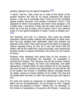 audacity, opposed any law against emigration.[264]
"I admit," said he, "that a bad use is made of this liberty at the
present moment. But that by no means authorizes this absurd
tyranny. I beg you to remember that I have all my life combated
against tyranny, and that I will combat it wherever I find it. That
popularity to which I have aspired, and which I have enjoyed, is not
a feeble reed. I will thrust it deep into the earth, and will make it
shoot up in the soil of justice and of reason. And I now solemnly
swear, if a law against emigration is voted, I swear to disobey you."
[265]
The Assembly was truly in a dilemma. They could not prohibit
emigration without grossly violating that declaration of rights which
they had just adopted with solemnities which had arrested the
attention of the world. They could not permit this flood of emigration
without exposing France to ruin; for it was well known that the
nobles, with all the wealth they could accumulate, were crossing the
frontiers merely to organize themselves into armies for the invasion
of France.
Mirabeau never displayed more power than on this occasion, in
overawing and commanding the Assembly. He succeeded in
arresting the measure. This, however, was his last triumph. Disease
was making rapid ravages, his frame was exhausted, and death
approached. A sudden attack of colic confined him to his chamber,
and soon all hope of recovery was relinquished. He was still the idol
of the people, and crowds, in breathless silence, thronged around
his abode, anxious to receive bulletins of his health. The king and
the people alike mourned, for both were leaning upon that vigorous
arm.
He could not repress an expression of satisfaction in view of his
labors and his accomplishments. To his servants he said, "Support
this head, the greatest in France." "William Pitt," he remarked, "is
the minister of preparations. He governs with threats. I would give
 