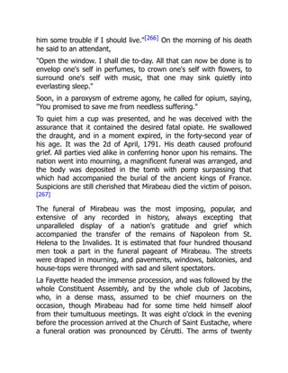 him some trouble if I should live."[266] On the morning of his death
he said to an attendant,
"Open the window. I shall die to-day. All that can now be done is to
envelop one's self in perfumes, to crown one's self with flowers, to
surround one's self with music, that one may sink quietly into
everlasting sleep."
Soon, in a paroxysm of extreme agony, he called for opium, saying,
"You promised to save me from needless suffering."
To quiet him a cup was presented, and he was deceived with the
assurance that it contained the desired fatal opiate. He swallowed
the draught, and in a moment expired, in the forty-second year of
his age. It was the 2d of April, 1791. His death caused profound
grief. All parties vied alike in conferring honor upon his remains. The
nation went into mourning, a magnificent funeral was arranged, and
the body was deposited in the tomb with pomp surpassing that
which had accompanied the burial of the ancient kings of France.
Suspicions are still cherished that Mirabeau died the victim of poison.
[267]
The funeral of Mirabeau was the most imposing, popular, and
extensive of any recorded in history, always excepting that
unparalleled display of a nation's gratitude and grief which
accompanied the transfer of the remains of Napoleon from St.
Helena to the Invalides. It is estimated that four hundred thousand
men took a part in the funeral pageant of Mirabeau. The streets
were draped in mourning, and pavements, windows, balconies, and
house-tops were thronged with sad and silent spectators.
La Fayette headed the immense procession, and was followed by the
whole Constituent Assembly, and by the whole club of Jacobins,
who, in a dense mass, assumed to be chief mourners on the
occasion, though Mirabeau had for some time held himself aloof
from their tumultuous meetings. It was eight o'clock in the evening
before the procession arrived at the Church of Saint Eustache, where
a funeral oration was pronounced by Cérutti. The arms of twenty
 
