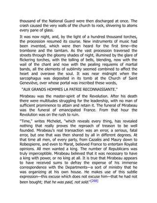 thousand of the National Guard were then discharged at once. The
crash caused the very walls of the church to rock, shivering to atoms
every pane of glass.
It was now night, and, by the light of a hundred thousand torches,
the procession resumed its course. New instruments of music had
been invented, which were then heard for the first time—the
trombone and the tamtam. As the vast procession traversed the
streets through the gloomy shades of night, illumined by the glare of
flickering torches, with the tolling of bells, blending, now with the
wail of the chant and now with the pealing requiems of martial
bands, all the elements of sublimity seemed combined to affect the
heart and overawe the soul. It was near midnight when the
sarcophagus was deposited in its tomb at the Church of Saint
Geneviève, over whose portal was inscribed these words,
"AUX GRANDS HOMMES LA PATRIE RECONNAISSANTE."
Mirabeau was the master-spirit of the Revolution. After his death
there were multitudes struggling for the leadership, with no man of
sufficient prominence to attain and retain it. The funeral of Mirabeau
was the funeral of emancipated France. From that hour the
Revolution was on the rush to ruin.
"Time," writes Michelet, "which reveals every thing, has revealed
nothing that really proves the reproach of treason to be well
founded. Mirabeau's real transaction was an error, a serious, fatal
error, but one that was then shared by all in different degrees. At
that time all men, of every party, from Cazalès and Maury down to
Robespierre, and even to Marat, believed France to entertain Royalist
opinions. All men wanted a king. The number of Republicans was
truly imperceptible. Mirabeau believed that it was necessary to have
a king with power, or no king at all. It is true that Mirabeau appears
to have received sums to defray the expense of his immense
correspondence with the Departments—a sort of ministry that he
was organizing at his own house. He makes use of this subtle
expression—this excuse which does not excuse him—that he had not
been bought; that he was paid, not sold."[268]
 