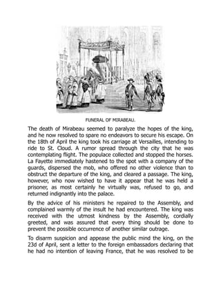 FUNERAL OF MIRABEAU.
The death of Mirabeau seemed to paralyze the hopes of the king,
and he now resolved to spare no endeavors to secure his escape. On
the 18th of April the king took his carriage at Versailles, intending to
ride to St. Cloud. A rumor spread through the city that he was
contemplating flight. The populace collected and stopped the horses.
La Fayette immediately hastened to the spot with a company of the
guards, dispersed the mob, who offered no other violence than to
obstruct the departure of the king, and cleared a passage. The king,
however, who now wished to have it appear that he was held a
prisoner, as most certainly he virtually was, refused to go, and
returned indignantly into the palace.
By the advice of his ministers he repaired to the Assembly, and
complained warmly of the insult he had encountered. The king was
received with the utmost kindness by the Assembly, cordially
greeted, and was assured that every thing should be done to
prevent the possible occurrence of another similar outrage.
To disarm suspicion and appease the public mind the king, on the
23d of April, sent a letter to the foreign embassadors declaring that
he had no intention of leaving France, that he was resolved to be
 
