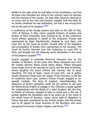 faithful to the oath which he had taken to the Constitution, and that
all those who intimated any thing to the contrary were his enemies
and the enemies of the country. He soon after, however, declared to
an envoy sent to him from the Emperor Leopold, that this letter by
no means contained his real sentiments, but that it was wrung from
him by the peril of his situation.[269]
A conference of the foreign powers was held on the 20th of May,
1791, at Mantua, in Italy, where Leopold, Emperor of Austria, and
brother of Marie Antoinette, then chanced to be. At this conference
Count d'Artois appeared in behalf of the emigrants. Prussia was
represented by Major Bischofverder, England by Lord Elgin, and
Louis XVI. by the Count de Durfort. Several other of the kingdoms
and principalities of Europe were represented on the occasion. The
Count de Durfort returned from this conference to Louis XVI. in
Paris, and brought him the following secret declaration in the name
of the Emperor Leopold:[270]
Austria engaged to assemble thirty-five thousand men on the
frontiers of Flanders. At the same time fifteen thousand men from
the smaller German States would attack Alsace. Fifteen thousand
Swiss troops were to be marched on Lyons, and the King of Sardinia,
whose daughter the Count d'Artois had married, was to assail
Dauphiné. The king of Spain, cousin of Louis XVI., was to gather
twenty thousand troops upon the slopes of the Pyrenees, to fall like
an avalanche down upon southern France. Prussia engaged to co-
operate cordially. The King of England, notwithstanding the
eloquence of Burke's pamphlet, could not yet venture to call upon
the liberty-loving English to engage in this infamous crusade against
the independence and the liberty of a sister kingdom. But the king,
as Elector of Hanover, engaged to take an active part in the war. A
protest against the Revolution was to be drawn up in the name of
the whole house of Bourbon, whose divine right to despotism in
France had been questioned by the French people, and this protest
was to be signed by those branches of the Bourbons who were
occupying the thrones of Spain, Naples, and Parma.[271]
 