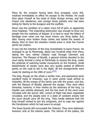 Plans for the invasion having been thus arranged, Louis XVI.
resolved immediately to effect his escape to the frontier. He could
then place himself at the head of these foreign armies, and lash
France into obedience, and consign those patriots who had been
toiling for liberty to the dungeon and the scaffold.
Never was the condition of a nation more full of peril, or apparently
more hopeless. This impending destruction was enough to drive any
people into the madness of despair. It is hard to wear the fetters of
bondage even when one has never known any thing better. But,
after having once broken those chains and tasted the sweets of
liberty, then to have the shackles riveted anew is what few human
spirits can endure.
It was not the intention of the king immediately to leave France. He
arranged to go to Montmedy, about two hundred miles from Paris,
taking the very retired Chalons road through Clermont and
Varennes. The Marquis of Bouillé, a general entirely devoted to the
court party, formed a camp at Montmedy to receive the king, under
the pretense of watching hostile movements on the frontiers. Small
detachments of cavalry were also very quietly posted at different
points on the road to aid in the flight. All the arrangements were
made for starting on the 20th of June.[272]
The king, though on the whole a worthy man, and possessing some
excellent traits of character, was in some points weak almost to
imbecility. All the energy of the family was with the queen, and she,
with the Marquis of Bouillé, planned the escape. They were often
thwarted, however, in their wishes by the obstinacy of the king. La
Fayette was entirely deceived, and but few even of the court were
intrusted with the secret. Still, rumors of flight had been repeatedly
circulated, and the people were in a state of constant anxiety lest
the court should carry off the king. They hardly believed that the
king himself wished to join the emigrants, and to urge war against
the Constitution which he had sworn to accept.
The Swiss Guards still surrounded the Tuileries. They were stationed,
however, only at the exterior posts. The interior of the palace, the
 