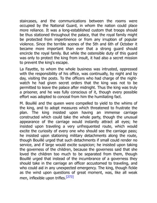 staircases, and the communications between the rooms were
occupied by the National Guard, in whom the nation could place
more reliance. It was a long-established custom that troops should
be thus stationed throughout the palace, that the royal family might
be protected from impertinence or from any irruption of popular
violence. Since the terrible scenes of the 5th and 6th of October it
became more important than ever that a strong guard should
encircle the royal family. But while the ostensible duty of this guard
was only to protect the king from insult, it had also a secret mission
to prevent the king's escape.
La Fayette, to whom the whole business was intrusted, oppressed
with the responsibility of his office, was continually, by night and by
day, visiting the posts. To the officers who had charge of the night-
watch he had given secret orders that the king was not to be
permitted to leave the palace after midnight. Thus the king was truly
a prisoner, and he was fully conscious of it, though every possible
effort was adopted to conceal from him the humiliating fact.
M. Bouillé and the queen were compelled to yield to the whims of
the king, and to adopt measures which threatened to frustrate the
plan. The king insisted upon having an immense carriage
constructed which could take the whole party, though the unusual
appearance of the carriage would instantly attract all eyes; he
insisted upon traveling a very unfrequented route, which would
excite the curiosity of every one who should see the carriage pass;
he insisted upon stationing military detachments along the route,
though Bouillé urged that such detachments if small could render no
service, and if large would excite suspicion; he insisted upon taking
the governess of the children, because the governess said that she
loved the children too much to be separated from them, though
Bouillé urged that instead of the incumbrance of a governess they
should take in the carriage an officer accustomed to traveling, and
who could aid in any unexpected emergency. The king, though fickle
as the wind upon questions of great moment, was, like all weak
men, inflexible upon trifles.[273]
 