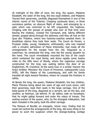 At midnight of the 20th of June, the king, the queen, Madame
Elizabeth, the sister of the king, the two royal children, and Madame
Tourzel their governess, carefully disguised themselves in one of the
interior rooms of the Tuileries. Creeping cautiously down, in three
successive parties, an obscure flight of stairs, and emerging by a
gate which was contrived to be left unguarded, the fugitives,
mingling with the groups of people who ever at that time were
leaving the chateau, crossed the Carrousel, and, taking different
streets, groped along through the darkness until they all met on the
Quai des Théatins, where two hackney-coaches awaited them. In
breathless silence they took their seats. The Count de Fersen, a
Prussian noble, young, handsome, enthusiastic, who was inspired
with a chivalric admiration of Marie Antoinette, had made all the
arrangements for the escape from the city. Disguised as a
coachman, he conducted the king, who led the young dauphin by
the hand. The count immediately mounted the box of the coach
which contained the royal family, and drove rapidly some twelve
miles to the little town of Bondy, where the capacious carriage
constructed for the king was waiting before the door of an
Englishman, Mr. Crawford. At the same hour in a similar manner the
king's brother, Monsieur the Count of Provence, subsequently Louis
XVIII., left the Palace of the Luxembourg, and with his family
traveled all night toward Flanders, where he crossed the frontiers in
safety.
At Bondy the king, the queen, Madame Elizabeth, the two children,
Maria Theresa being about ten years of age and Louis seven, with
their governess, took their seats in the large carriage. One of the
body-guard of the king, disguised as a servant, sat on the box, and
another, as footman, sat behind. M. de Vallory rode on horseback,
that he might gallop forward and order the relays of horses. The
waiting women of the queen, who, by the strangest infatuation, had
been included in the party, took the other carriage.
The Marquis of Bouillé, an energetic, heroic man, finding that he
could not control the arrangements of the king, did every thing in his
power to avert the suspicion which the strange-looking cortège
 