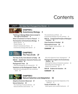 Contents
UNIT I An Idea that Changed the World 1
CHAPTER 1
Evolutionary Biology
"Nothing in Biology Makes Sense except in
the Light of Evolution" 6
What Is Evolution? Is It Fact or Theory? 7
The Evolution of Evolutionary Biology 9
Before Darwin 9
Charles Darwin 10
Darwin's evolutionary theory 13
Evolutionary biology after Darwin 15
CHAPTER 2
The Tree of Life 27
The Tree of Life, from Darwin to Today 28
BOX 2A Classification, Taxonomic Practice, and
Nomenclature 32
Phylogenetic Trees 33
Inferring phylogenies: An introduction 35
Variations on the Phylogenetic Theme 38
Branches of a phylogenetic tree sometimes
rejoin 38
CHAPTER 3
3
The evolutionary synthesis 16
Evolutionary biology since the synthesis 16
BOX 1A Fundamental Principles of Biological
Evolution 18
How Evolution Is Studied 18
Philosophicallssues 20
Ethics, religion, and evolution 21
SUMMARY 22
Not only organisms have "phylogenies" 39
Phylogenetic Insights into Evolutionary
History 41
Inferring the history of character evolution 41
Estimating time of divergence 42
Patterns of evolution 43
BOX 2B Evidence for Evolution 44
SUMMARY 52
Natural Selection and Adaptation 55
Adaptive Evolution Observed 57
Natural Selection 59
The meaning of natural selection 59
Natural selection and chance 61
The effective environment depends on the
organism 61
Levels of Selection 62
Selfish genes and unselfish behaviors 63
 