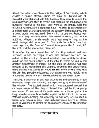 About ten miles from Chalons is the bridge of Sommeville, which
crosses a narrow stream, where the Duke of Choiseul and M.
Goguelat were stationed with fifty hussars. They were to secure the
king's passage, and then to remain and block up the road against all
pursuers. Faithful to the plan, they were at the bridge, with the
mounted hussars, at the appointed hour. The strange assemblage of
a military force at that spot excited the curiosity of the peasants, and
a great crowd was gathered. Every mind throughout France was
then in a very sensitive state. The crowd increased, and in the
adjoining villages the alarm-bells were beginning to ring. As the
royal carriages did not appear for five or six hours later than they
were expected, the Duke of Choiseul, to appease the ferment, left
the spot, and the people then dispersed.
Soon after the detachment had left the king arrived, and was
surprised to find no troops. It was then between four and five
o'clock in the evening. In great perplexity and anxiety he drove
rapidly on two hours farther to St. Menehould, where he was to find
another detachment of troops; but the Duke of Choiseul had sent
forward to St. Menehould and Chalons, informing the detachments
there that he had waited six hours for the arrival of the king; that
the plan had probably miscarried; that excitement was rapidly rising
among the people; and that the detachments had better retire.
The king, unaware of all this, was astonished and bewildered in still
finding no troops, and naturally, but imprudently, again looked out of
the window. The excited crowd which was gathered around the
carriages suspected that they contained the royal family. A young
man named Drouet, son of the postmaster, instantly recognized the
king, from his resemblance to the imprint on the coins in circulation.
Without communicating his discovery to any one, he mounted a
horse, and, taking a cross road, galloped some twelve or fifteen
miles to Varennes, to inform the municipality and cause the arrest of
the party.
FOOTNOTES:
 