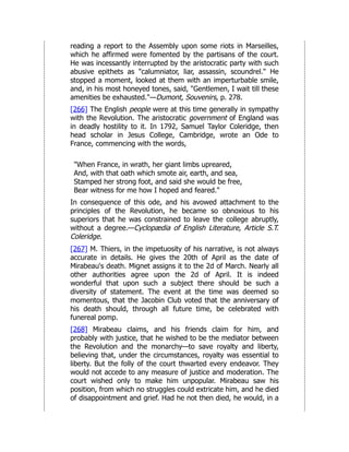 reading a report to the Assembly upon some riots in Marseilles,
which he affirmed were fomented by the partisans of the court.
He was incessantly interrupted by the aristocratic party with such
abusive epithets as "calumniator, liar, assassin, scoundrel." He
stopped a moment, looked at them with an imperturbable smile,
and, in his most honeyed tones, said, "Gentlemen, I wait till these
amenities be exhausted."—Dumont, Souvenirs, p. 278.
[266] The English people were at this time generally in sympathy
with the Revolution. The aristocratic government of England was
in deadly hostility to it. In 1792, Samuel Taylor Coleridge, then
head scholar in Jesus College, Cambridge, wrote an Ode to
France, commencing with the words,
"When France, in wrath, her giant limbs upreared,
And, with that oath which smote air, earth, and sea,
Stamped her strong foot, and said she would be free,
Bear witness for me how I hoped and feared."
In consequence of this ode, and his avowed attachment to the
principles of the Revolution, he became so obnoxious to his
superiors that he was constrained to leave the college abruptly,
without a degree.—Cyclopædia of English Literature, Article S.T.
Coleridge.
[267] M. Thiers, in the impetuosity of his narrative, is not always
accurate in details. He gives the 20th of April as the date of
Mirabeau's death. Mignet assigns it to the 2d of March. Nearly all
other authorities agree upon the 2d of April. It is indeed
wonderful that upon such a subject there should be such a
diversity of statement. The event at the time was deemed so
momentous, that the Jacobin Club voted that the anniversary of
his death should, through all future time, be celebrated with
funereal pomp.
[268] Mirabeau claims, and his friends claim for him, and
probably with justice, that he wished to be the mediator between
the Revolution and the monarchy—to save royalty and liberty,
believing that, under the circumstances, royalty was essential to
liberty. But the folly of the court thwarted every endeavor. They
would not accede to any measure of justice and moderation. The
court wished only to make him unpopular. Mirabeau saw his
position, from which no struggles could extricate him, and he died
of disappointment and grief. Had he not then died, he would, in a
 