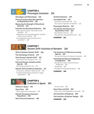 CONTENTS IX
CHAPTER6
Phenotypic Evolution 135
Genotypes and Phenotypes 136
Fitness Functions Describe Selection
on Quantitative Traits 139
Measuring the Strength of Directional
Selection 143
Evolution by Directional Selection 144
When genes interact: Dominance and
epistasis 147
Adaptation from standing genetic variation
versus new mutations 147
Can adaptation rescue species from
extinction? 148
CHAPTER 7
Artificial Selection 149
Correlated Traits 151
Constraints and trade-offs 152
The causes of genetic correlations 153
Phenotypic Plasticity 155
The Genetic Architecture of
Quantitative Traits 156
Quantitative trait loci 156
The genetics of quantitative traits 158
SUMMARY 161
Genetic Drift: Evolution at Random 165
What Is Random Genetic Drift? 166
The Genealogy of Genes 170
How Strong Is Genetic Drift? 172
Populations that change in size 173
Drift and Genetic Variation within
Species 174
Estimating population size 176
Genetic Drift and Natural Selection 177
Crossing an adaptive valley by drift 180
The fate of beneficial mutations in large
populations 180
8 ~ - -~ CHAPTER 8
Evolution in Space
Patterns in Space 192
Gene Flow 193
How is gene flow measured? 194
Genetic Divergence between
Populations 196
Gene Flow and Selection 198
191
The Evolution of Differences among
Species 181
The neutral theory of molecular evolution 182
Searching the Genes for Signatures
of Adaptation 183
Synonymous versus nonsynonymous
differences 184
The MK test 186
Divergence among populations 186
SUMMARY 188
Tension zones 201
Gene Flow and Drift 202
Gene flow, local adaptation, and drift 203
The Evolution of Dispersal 204
The Evolution of Species' Ranges 207
SUMMARY 209
 
