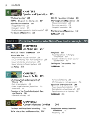X CONTENTS
CHAPTER 9
Species and Speciation
What Are Species? 215
BOX 9A Diagnosis of a New Species 219
Reproductive Isolation 220
Prezygotic barriers 222
Postzygotic barriers 223
How fast does reproductive isolation evolve? 225
The Causes of Speciation 227
213
BOX 9A Speciation in the Lab 228
The Geography of Speciation 235
Allopatric speciation 235
Sympatric speciation 238
Parapatric speciation 241
The Genomics of Speciation 242
SUMMARY 243
UNIT Ill Products of Evolution: What Natural Selection Has Wrought 245
CHAPTERlO
All About Sex 247
What Are Females and Males? 249 Why Sex? 263
Sexual Selection 251
Why are males sexually selected? 253
Sexual selection by male-male competition 254
Sexual selection by female choice 257
Sexual selection in flowering plants 260
Sex Ratios 260
CHAPTERll
How to Be Fit 275
Life History Traits as Components of
Fitness 276
Costs of reproduction 278
Fitness in age-structured populations 279
Senescence 280
Evolution of the Population Growth Rate
and Density 281
Diverse life histories 282
CHAPTER 12
Advantages to sex in changing
environments 264
Selective interference favors sex and
recombination 265
Selfing and Outcrossing 269
SUMMARY 271
Number of offspring 286
Life histories and mating strategies 286
Specialists and Generalists 288
Advantages of specialization 289
Specialization without trade-offs 289
Experiments on niche evolution 291
SUMMARY 292
Cooperation and Conflict 295
The Costs and Benefits of Interacting 296
Social Interactions and Cooperation 296
Cooperation among Unrelated
Individuals 297
Reciprocity 298
 