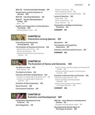 BOX 12A Evolutionarily Stable Strategies 299
Shared Genes and the Evolution of
Altruism 300
BOX 12B Calculating Relatedness 301
BOX 12C Altruistic Mating Displays In
Turkeys 303
Spite 304
Conflict and Cooperation in Close Quarters:
The Family 304
Conflict between mates 304
CHAPTER 13
CONTENTS XI
Murder in the family 306
Parent-offspring conflict 308
Eusocial animals: The ultimate families 308
Levels of Selection 310
Selfish DNA 310
Selfish mitochondria 312
Group selection 313
Cooperation and Major Evolutionary
Transitions 315
SUMMARY 317
Interactions among Species 321
Coevolution and Interactions
among Species 322
The Evolution of Enemies and Victims 324
Aposematism and mimicry 328
Plants and herbivores 329
Parasite-host interactions and infectious
disease 331
,../ .... '
CHAPTER 14
Mutualisms 334
The Evolution of Competitive
Interactions 337
Evolution and Community Structure 339
SUMMARY 342
14 ~ The Evolution of Genes and Genomes 345
The Birth of a Gene 347
Gene families 351
The Death of a Gene 353
Evolution of Protein-Coding Genes 354
Evolution of coding regions by genetic drift 354
Evolution of coding regions by positive
selection 355
Evolution of Gene Expression 356
Gene Structure 358
Chromosome Evolution 359
CHAPTER 15
Fissions, fusions, and the evolution of chromosome
number 359
Inversions and the evolution of chromosome
structure 360
Evolution of Genome Size and Content 361
Genomes large and small 362
Genetic parasites and transposable
elements 362
Routes to the evolution of the smallest
and largest genomes 364
SUMMARY 366
15 ~~ Evolution and Development 369
Comparative Development and
Evolution 371
Gene Regulation 375
BOX 15A Some Methods in Developmental
Genetics 376
Hox genes and the genetic toolkit 378
Developmental-Genetic Bases of
Phenotypic Evolution 382
 