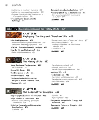 XII CONTENTS
Evolution by cis-regulatory mutations 382
Evolution by trans-regulatory mutations 383
Overview: The genetics and development of
phenotypic evolution 386
Evolvability and Developmental
Pathways 386
Constraints on Adaptive Evolution 389
Phenotypic Plasticity and Canalization 391
Does phenotypic plasticity contribute to
evolution? 394
SUMMARY 396
UNIT IV Macroevolution and the History of Life 399
,..,, . CHAPTER 16
16 ~;.--::~
• .I
Phylogeny: The Unity and Diversity of Life 401
Inferring Phylogenies 402
Why estimating phylogenies can be hard 404
Methods for estimating phylogenies 409
BOX 16A Estimating Trees with Likelihood 412
How Do We Use Phylogenies? 416
Dating evolutionary events 416
CHAPTER 17
The History of Life 431
Discovering the history of genes and cultures 417
Reconstructing ancestors 419
Studying adaptations: The comparative
method 421
Classification 424
SUMMARY 427
Some Geological Fundamentals 432 The colonization of land 447
The fossil record 435 Paleozoic life on land 449
Before Life Began 435
The Emergence of Life 436
Precambrian Life 438
The Cambrian Explosion and the
Origins of Animal Diversity 440
Paleozoic Life 443
CHAPTER 18
The end-Permian mass extinction 450
Mesozoic Life 452
The Cenozoic Era 459
The modern world takes shape 459
The adaptive radiation of mammals 460
Pleistocene events 463
SUMMARY 466
The Geography of Evolution 469
Biogeographic Evidence for Evolution 470
Major Patterns of Distribution 471
Historical factors affecting geographic
distributions 474
Historical Explanations of Geographic
Distributions 476
Vicariance 476
Dispersal 477
Phytogeography 480
Geographic Range Limits: Ecology and
Evolution 481
Geographic Patterns of Diversity 484
SUMMARY 487
 