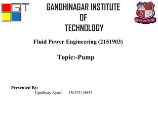 Fluid Power Engineering (2151903)
GANDHINAGAR INSTITUTE
OF
TECHNOLOGY
Topic:-Pump
Presented By:
Upadhyay Ayush. 150123119053
 