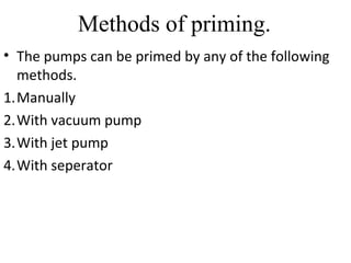 Methods of priming.
• The pumps can be primed by any of the following
methods.
1.Manually
2.With vacuum pump
3.With jet pump
4.With seperator
 