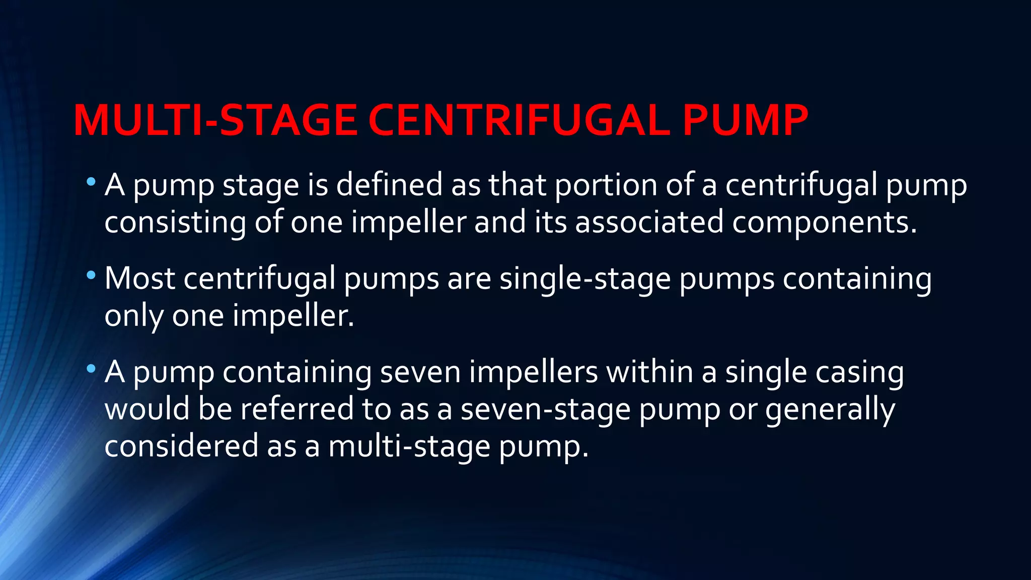 MULTI-STAGE CENTRIFUGAL PUMP
• A pump stage is defined as that portion of a centrifugal pump
consisting of one impeller and its associated components.
• Most centrifugal pumps are single-stage pumps containing
only one impeller.
• A pump containing seven impellers within a single casing
would be referred to as a seven-stage pump or generally
considered as a multi-stage pump.
 