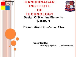 Design Of Machine Elements
(2151907)
Presented By:
Upadhyay Ayush. (150123119053)
Presentation On:- Carbon Fiber
GANDHINAGAR
INSTITUTE
OF
TECHNOLOGY
 