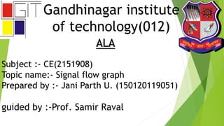 Gandhinagar institute
of technology(012)
ALA
Subject :- CE(2151908)
Topic name:- Signal flow graph
Prepared by :- Jani Parth U. (150120119051)
guided by :-Prof. Samir Raval
 