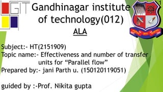 Gandhinagar institute
of technology(012)
ALA
Subject:- HT(2151909)
Topic name:- Effectiveness and number of transfer
units for “Parallel flow”
Prepared by:- jani Parth u. (150120119051)
guided by :-Prof. Nikita gupta
1
 