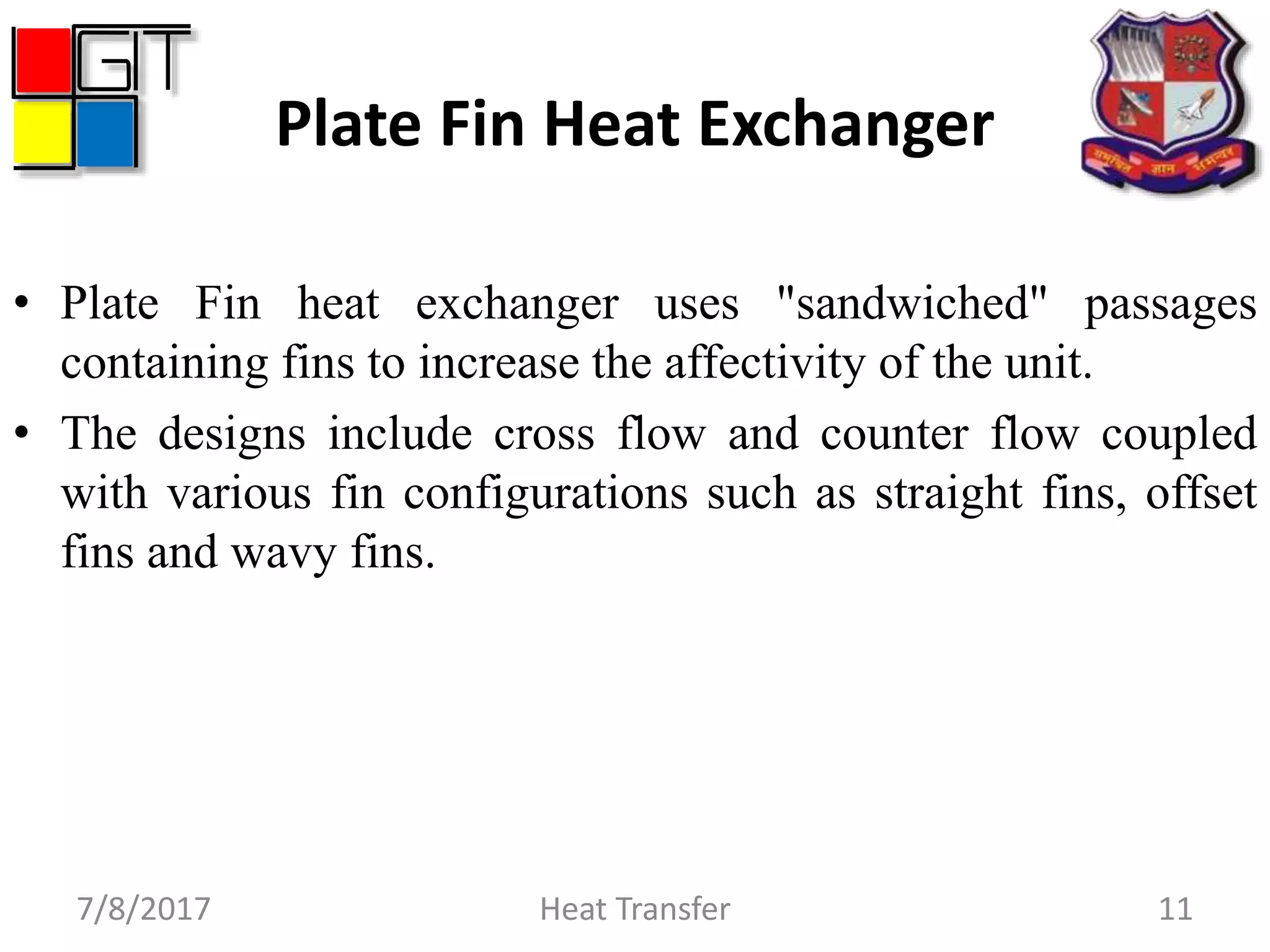 Plate Fin Heat Exchanger
• Plate Fin heat exchanger uses "sandwiched" passages
containing fins to increase the affectivity of the unit.
• The designs include cross flow and counter flow coupled
with various fin configurations such as straight fins, offset
fins and wavy fins.
7/8/2017 Heat Transfer 11
 