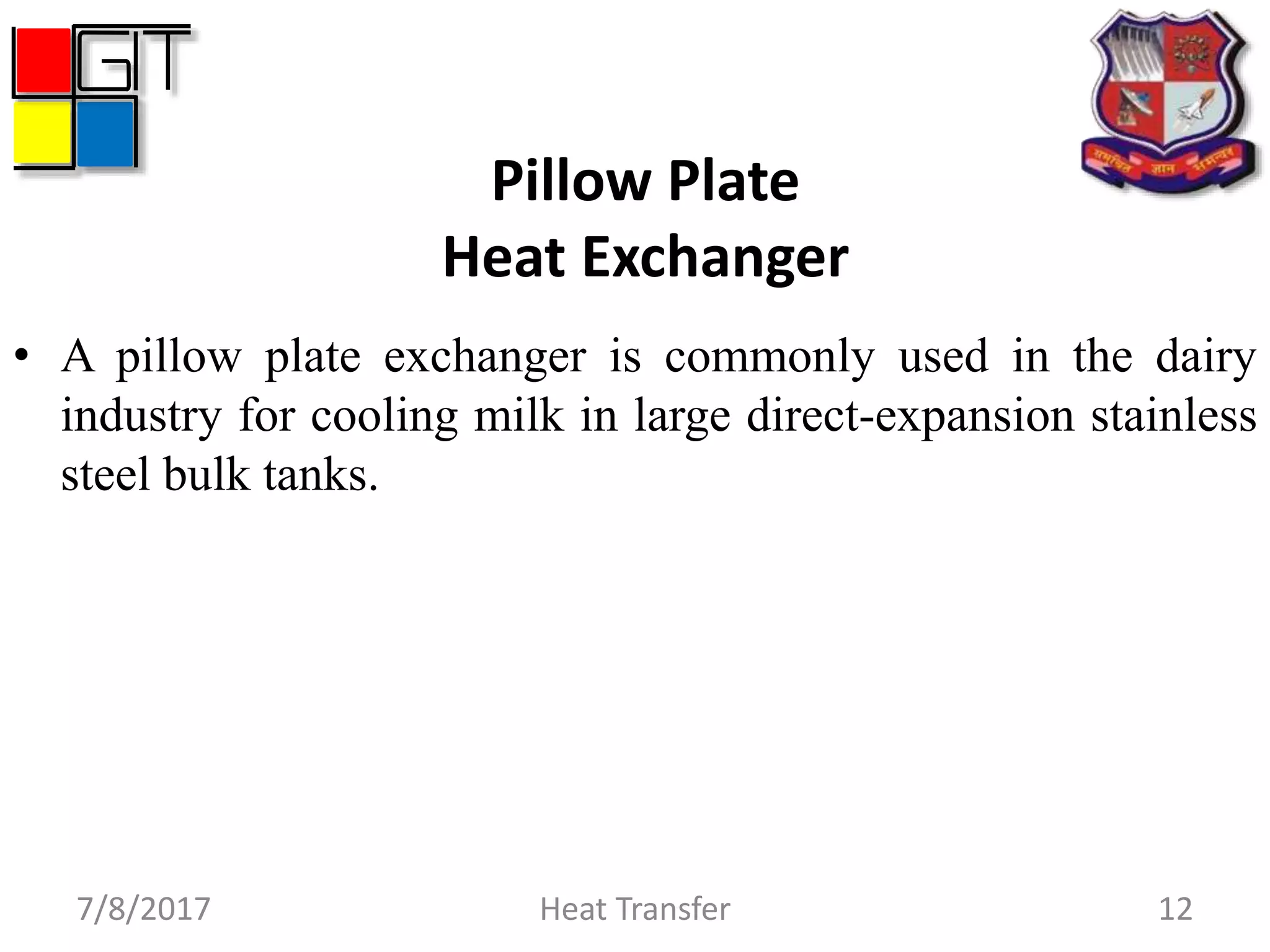 Pillow Plate
Heat Exchanger
• A pillow plate exchanger is commonly used in the dairy
industry for cooling milk in large direct-expansion stainless
steel bulk tanks.
7/8/2017 Heat Transfer 12
 
