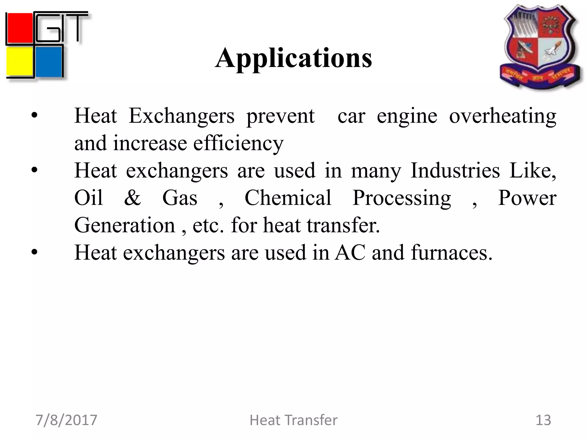 Applications
7/8/2017 Heat Transfer 13
• Heat Exchangers prevent car engine overheating
and increase efficiency
• Heat exchangers are used in many Industries Like,
Oil & Gas , Chemical Processing , Power
Generation , etc. for heat transfer.
• Heat exchangers are used in AC and furnaces.
 