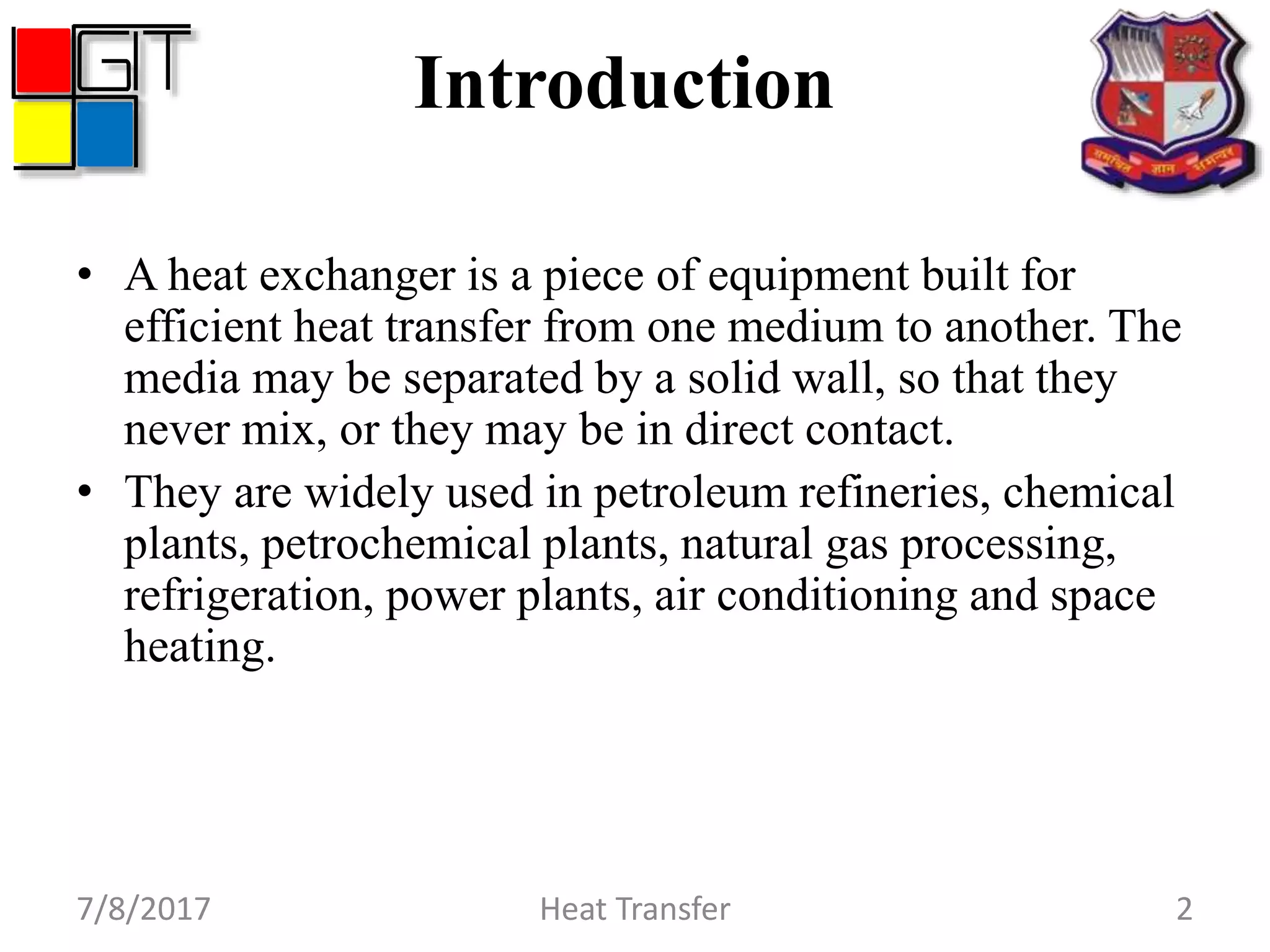 Introduction
• A heat exchanger is a piece of equipment built for
efficient heat transfer from one medium to another. The
media may be separated by a solid wall, so that they
never mix, or they may be in direct contact.
• They are widely used in petroleum refineries, chemical
plants, petrochemical plants, natural gas processing,
refrigeration, power plants, air conditioning and space
heating.
7/8/2017 Heat Transfer 2
 