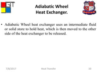 Adiabatic Wheel
Heat Exchanger.
• Adiabatic Wheel heat exchanger uses an intermediate fluid
or solid store to hold heat, which is then moved to the other
side of the heat exchanger to be released.
7/8/2017 Heat Transfer 10
 