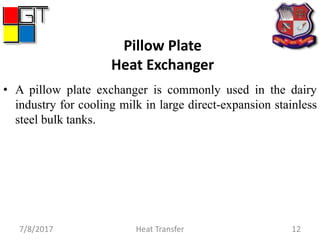 Pillow Plate
Heat Exchanger
• A pillow plate exchanger is commonly used in the dairy
industry for cooling milk in large direct-expansion stainless
steel bulk tanks.
7/8/2017 Heat Transfer 12
 