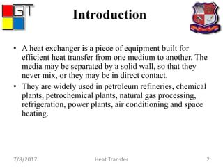 Introduction
• A heat exchanger is a piece of equipment built for
efficient heat transfer from one medium to another. The
media may be separated by a solid wall, so that they
never mix, or they may be in direct contact.
• They are widely used in petroleum refineries, chemical
plants, petrochemical plants, natural gas processing,
refrigeration, power plants, air conditioning and space
heating.
7/8/2017 Heat Transfer 2
 
