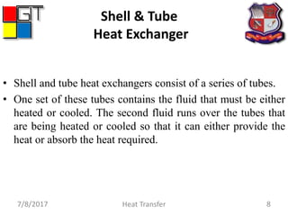 7/8/2017 Heat Transfer 8
Shell & Tube
Heat Exchanger
• Shell and tube heat exchangers consist of a series of tubes.
• One set of these tubes contains the fluid that must be either
heated or cooled. The second fluid runs over the tubes that
are being heated or cooled so that it can either provide the
heat or absorb the heat required.
 