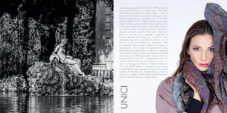 UNICI
The company started its life in the 1970s near the
small town of Como, an idyllic spot in the lakes
district of Lombardy. This northern region of Italy is
known all over the world for the technique of prin-
ting that most precious of fabrics, silk. At the helm
of the business is the Cattaneo family whose dedi-
cation to their craft earns them the accolade of one
of the best textile print shops in the land. Alessan-
dro, the founder’s son and a member of the team,
eagerly learns the secrets of the trade. Before too
long, he uses this new knowledge to develop im-
proved methods for printing silk, as well as other
materials favoured by the fashion industry. So on
the eve of the new Millennium, Alessandro, who
is a creative fellow at heart, takes the company to
new heights. Unici retools with advanced printing
techniques that allow them to take raw materials
and transform them into real masterpieces of texture
and colour. In 2008, Alessandro creates the luxury
brand UNICI All is ONE, a limited-edition line that
seeks to fuse those things that make him smile; art,
style, technology and beauty. TheItalianCollection
(TIC) and UNICI delight in introducing this capsule
of abundantly sized luscious scarves in the mixed
medium of silk and wool. Abstract design printed in
warm rich colours creates these rare and precious
scarves that will take your breath away!
 