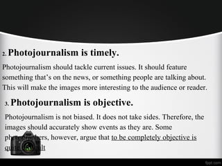 2. Photojournalism is timely.
Photojournalism should tackle current issues. It should feature
something that’s on the news, or something people are talking about.
This will make the images more interesting to the audience or reader.
3. Photojournalism is objective.
Photojournalism is not biased. It does not take sides. Therefore, the
images should accurately show events as they are. Some
photographers, however, argue that to be completely objective is
quite difficult
 