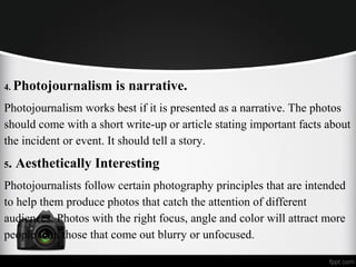4. Photojournalism is narrative.
Photojournalism works best if it is presented as a narrative. The photos
should come with a short write-up or article stating important facts about
the incident or event. It should tell a story.
5. Aesthetically Interesting
Photojournalists follow certain photography principles that are intended
to help them produce photos that catch the attention of different
audiences. Photos with the right focus, angle and color will attract more
people than those that come out blurry or unfocused.
 