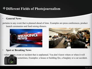 Different Fields of Photojournalism
.
• General News
pertains to any event that is planned ahead of time. Examples are press conferences, product
launch ceremonies and fund raising dinners.
• Spot or Breaking News
– refers to any event or incident that is unplanned. You don’t know where or when it will
happen, and sometimes, Examples: a house or building fire, a burglary or a car accident.
 