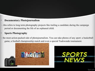 • Documentary Photojournalism
– this refers to long term photography projects like trailing a candidate during the campaign
period or documenting the life of an orphaned child.
• Sports Photography
– the most action-packed side of photojournalism. You can take photos of any sport: a basketball
game, a football championship match and even a special Taekwondo tournament.
 