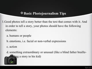 Basic Photojournalism Tips
1.Good photos tell a story better than the text that comes with it. And
in order to tell a story, your photos should have the following
elements:
a. humans or people
b. emotions, i.e. facial or non-verbal expressions
c. action
d. something extraordinary or unusual (like a blind father braille-
reading a story to his kid)
 