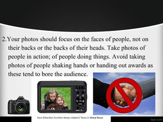2.Your photos should focus on the faces of people, not on
their backs or the backs of their heads. Take photos of
people in action; of people doing things. Avoid taking
photos of people shaking hands or handing out awards as
these tend to bore the audience.
 