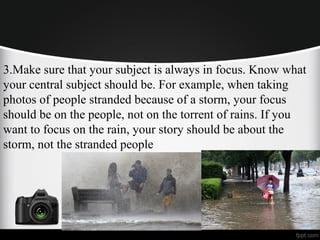 3.Make sure that your subject is always in focus. Know what
your central subject should be. For example, when taking
photos of people stranded because of a storm, your focus
should be on the people, not on the torrent of rains. If you
want to focus on the rain, your story should be about the
storm, not the stranded people
 
